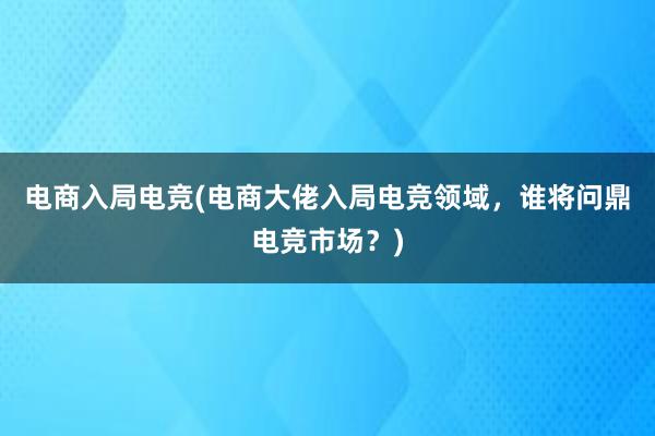 电商入局电竞(电商大佬入局电竞领域，谁将问鼎电竞市场？)