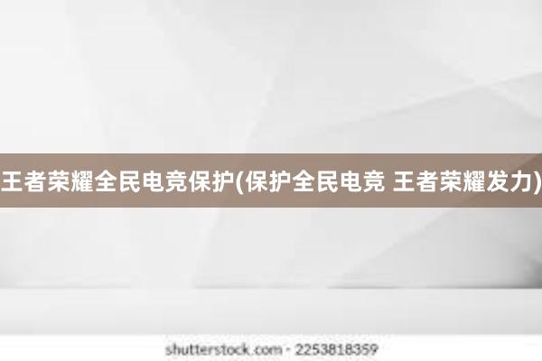 王者荣耀全民电竞保护(保护全民电竞 王者荣耀发力)