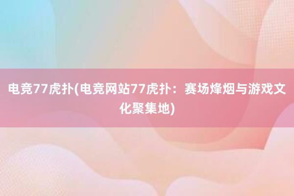 电竞77虎扑(电竞网站77虎扑：赛场烽烟与游戏文化聚集地)