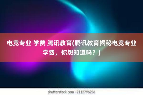 电竞专业 学费 腾讯教育(腾讯教育揭秘电竞专业学费，你想知道吗？)