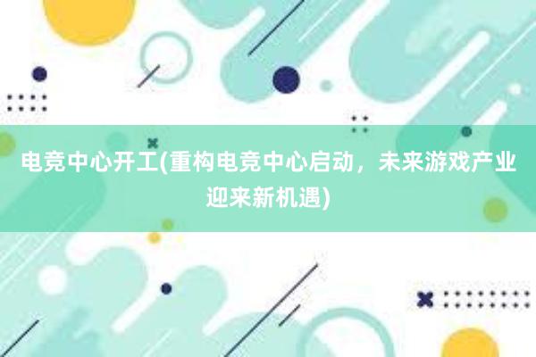 电竞中心开工(重构电竞中心启动，未来游戏产业迎来新机遇)