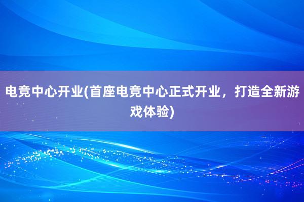 电竞中心开业(首座电竞中心正式开业，打造全新游戏体验)