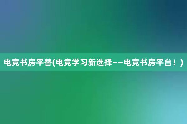 电竞书房平替(电竞学习新选择——电竞书房平台！)