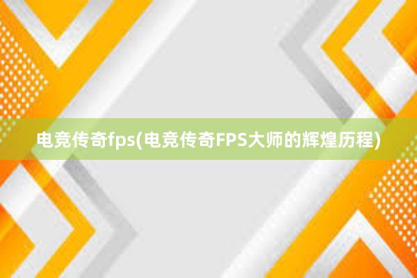 电竞传奇fps(电竞传奇FPS大师的辉煌历程)