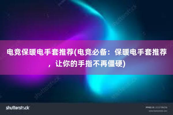 电竞保暖电手套推荐(电竞必备：保暖电手套推荐，让你的手指不再僵硬)