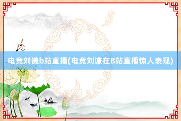 电竞刘谦b站直播(电竞刘谦在B站直播惊人表现)