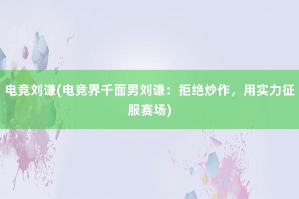 电竞刘谦(电竞界千面男刘谦：拒绝炒作，用实力征服赛场)