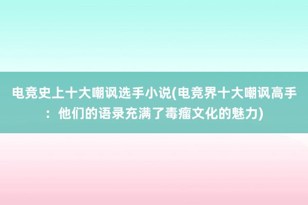 电竞史上十大嘲讽选手小说(电竞界十大嘲讽高手：他们的语录充满了毒瘤文化的魅力)