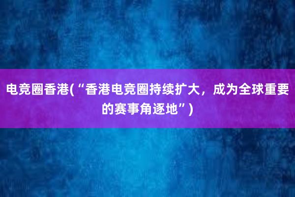 电竞圈香港(“香港电竞圈持续扩大，成为全球重要的赛事角逐地”)