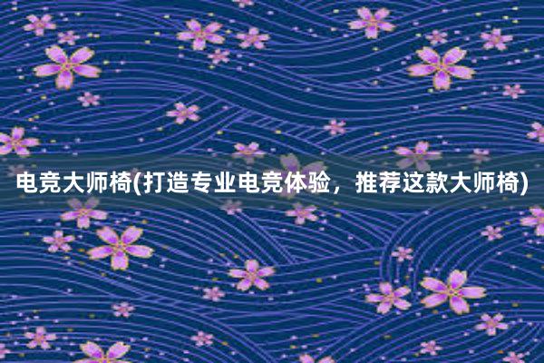 电竞大师椅(打造专业电竞体验，推荐这款大师椅)