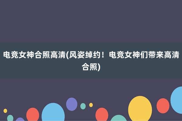 电竞女神合照高清(风姿绰约！电竞女神们带来高清合照)