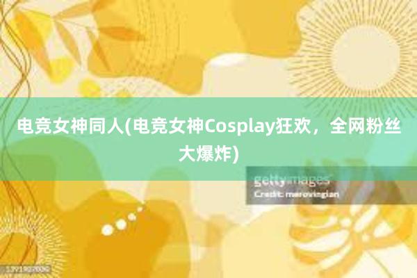 电竞女神同人(电竞女神Cosplay狂欢，全网粉丝大爆炸)