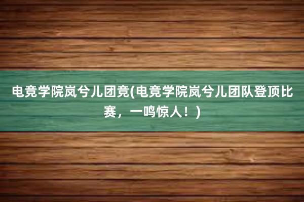 电竞学院岚兮儿团竞(电竞学院岚兮儿团队登顶比赛，一鸣惊人！)