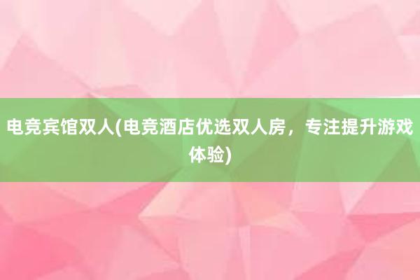 电竞宾馆双人(电竞酒店优选双人房，专注提升游戏体验)