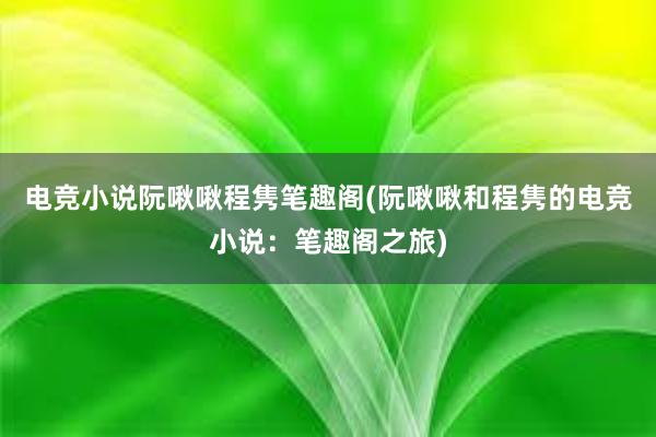 电竞小说阮啾啾程隽笔趣阁(阮啾啾和程隽的电竞小说：笔趣阁之旅)