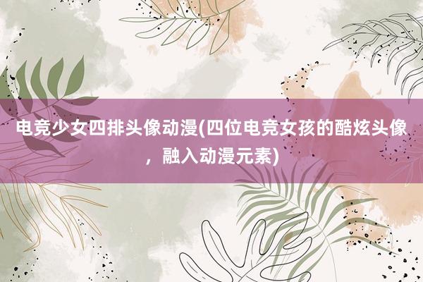 电竞少女四排头像动漫(四位电竞女孩的酷炫头像，融入动漫元素)