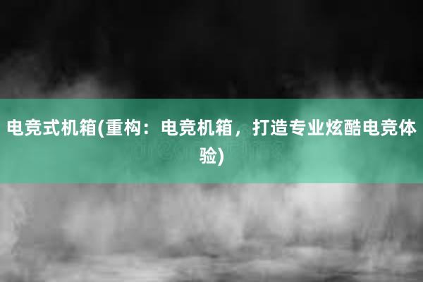 电竞式机箱(重构：电竞机箱，打造专业炫酷电竞体验)