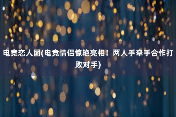 电竞恋人图(电竞情侣惊艳亮相！两人手牵手合作打败对手)