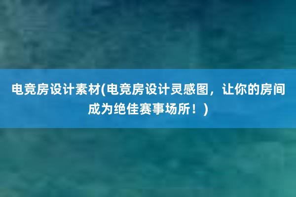 电竞房设计素材(电竞房设计灵感图，让你的房间成为绝佳赛事场所！)