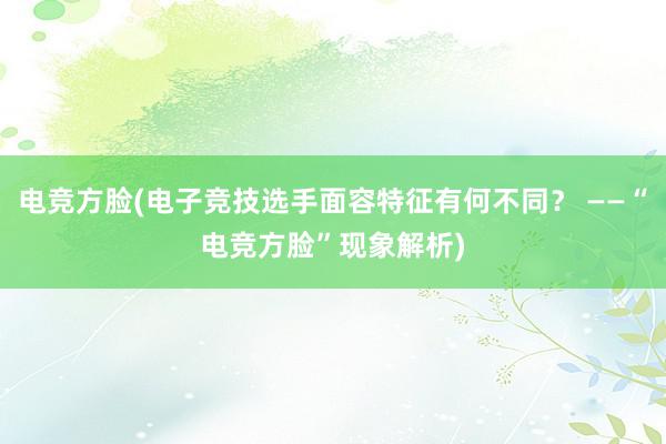 电竞方脸(电子竞技选手面容特征有何不同？ ——“电竞方脸”现象解析)