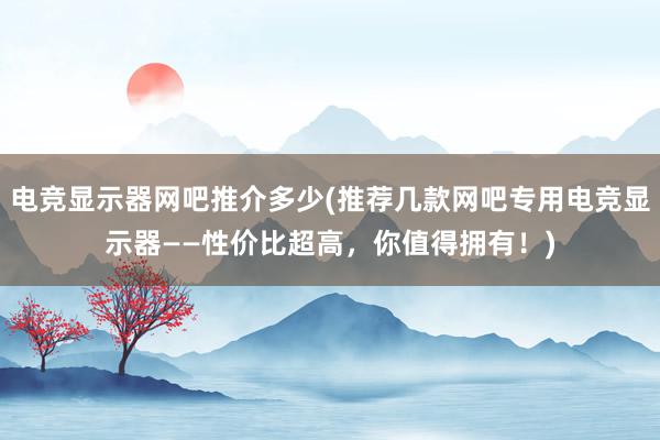 电竞显示器网吧推介多少(推荐几款网吧专用电竞显示器——性价比超高，你值得拥有！)