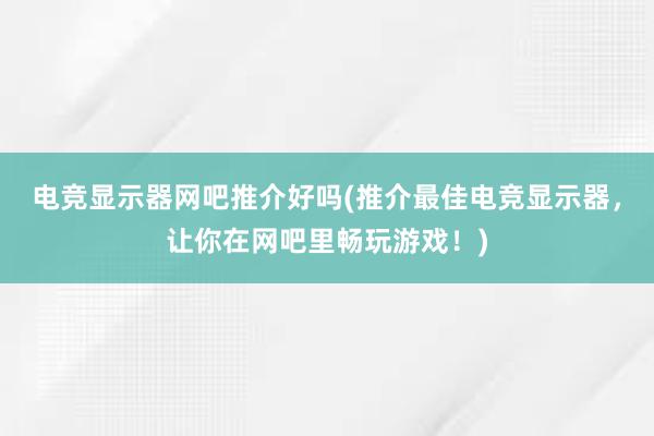 电竞显示器网吧推介好吗(推介最佳电竞显示器，让你在网吧里畅玩游戏！)