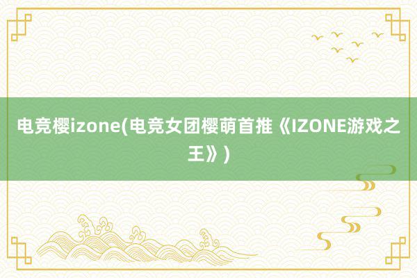 电竞樱izone(电竞女团樱萌首推《IZONE游戏之王》)