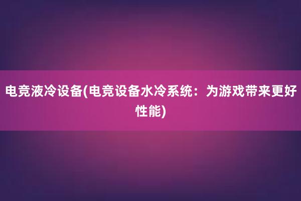 电竞液冷设备(电竞设备水冷系统：为游戏带来更好性能)