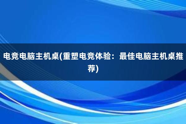 电竞电脑主机桌(重塑电竞体验：最佳电脑主机桌推荐)