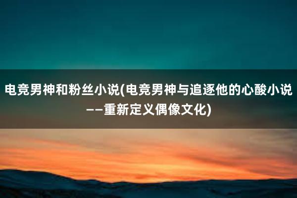 电竞男神和粉丝小说(电竞男神与追逐他的心酸小说——重新定义偶像文化)