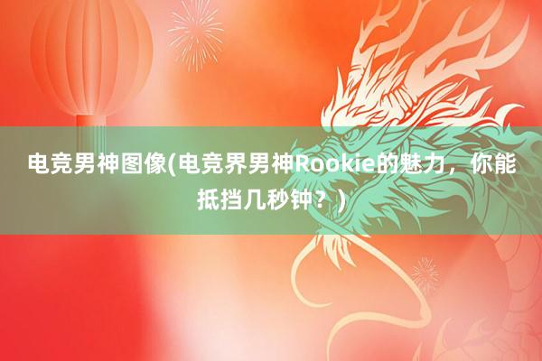 电竞男神图像(电竞界男神Rookie的魅力，你能抵挡几秒钟？)