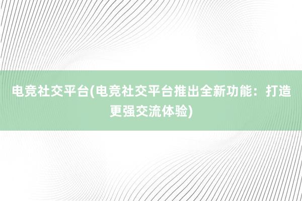 电竞社交平台(电竞社交平台推出全新功能：打造更强交流体验)