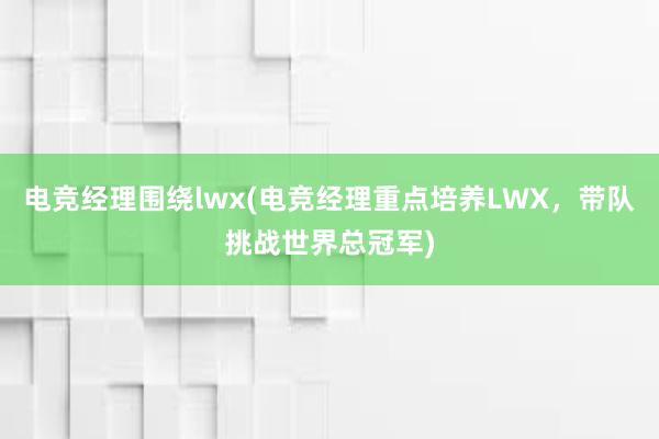 电竞经理围绕lwx(电竞经理重点培养LWX，带队挑战世界总冠军)