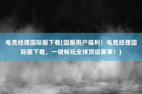 电竞经理国际服下载(国服用户福利！电竞经理国际服下载，一键畅玩全球顶级赛事！)