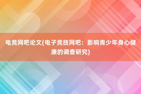 电竞网吧论文(电子竞技网吧：影响青少年身心健康的调查研究)