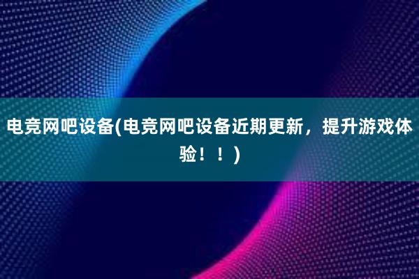 电竞网吧设备(电竞网吧设备近期更新，提升游戏体验！！)