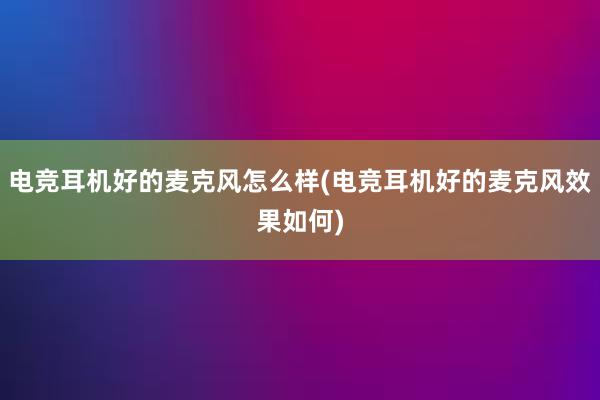 电竞耳机好的麦克风怎么样(电竞耳机好的麦克风效果如何)