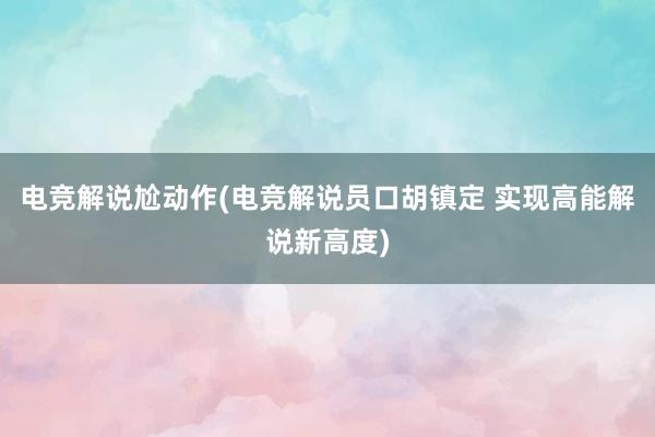 电竞解说尬动作(电竞解说员口胡镇定 实现高能解说新高度)