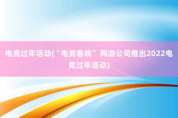 电竞过年活动(“电竞春晚” 网游公司推出2022电竞过年活动)