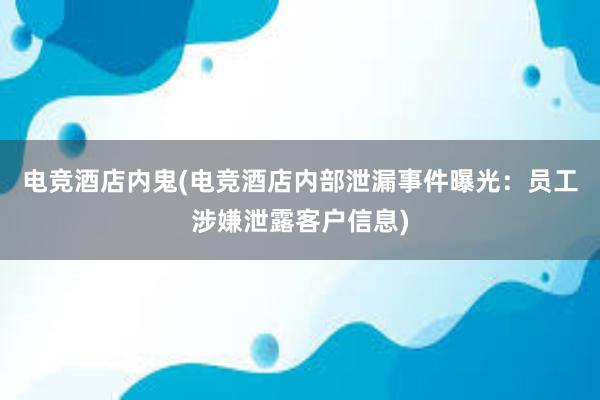 电竞酒店内鬼(电竞酒店内部泄漏事件曝光：员工涉嫌泄露客户信息)