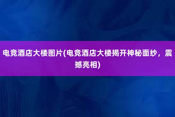 电竞酒店大楼图片(电竞酒店大楼揭开神秘面纱，震撼亮相)