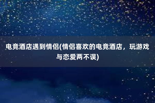 电竞酒店遇到情侣(情侣喜欢的电竞酒店，玩游戏与恋爱两不误)