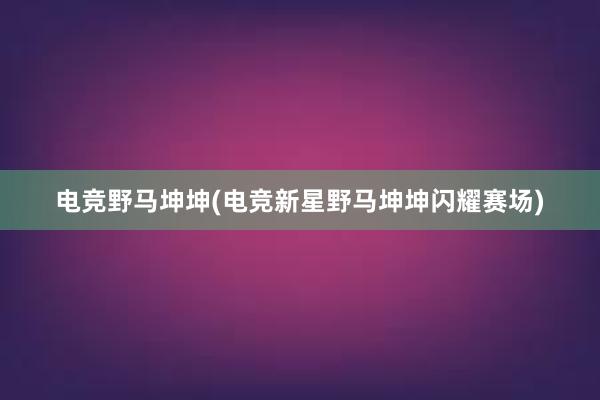 电竞野马坤坤(电竞新星野马坤坤闪耀赛场)