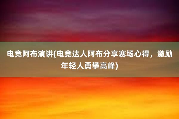 电竞阿布演讲(电竞达人阿布分享赛场心得，激励年轻人勇攀高峰)