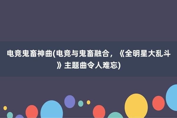 电竞鬼畜神曲(电竞与鬼畜融合，《全明星大乱斗》主题曲令人难忘)