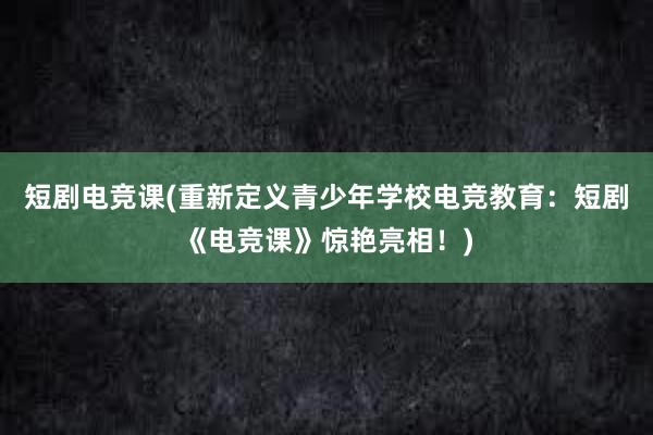 短剧电竞课(重新定义青少年学校电竞教育：短剧《电竞课》惊艳亮相！)