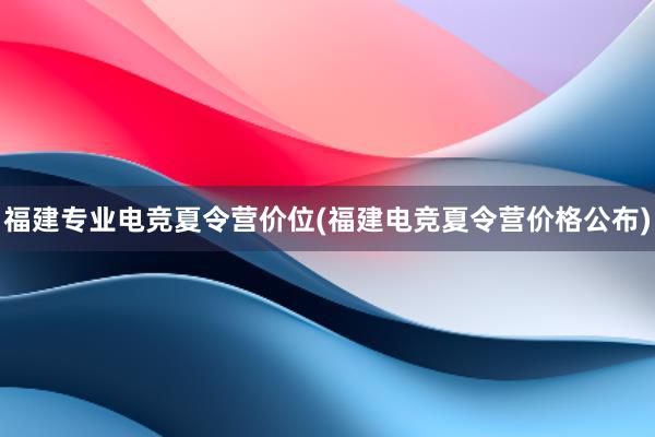 福建专业电竞夏令营价位(福建电竞夏令营价格公布)