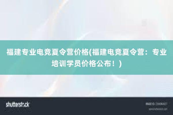 福建专业电竞夏令营价格(福建电竞夏令营：专业培训学员价格公布！)