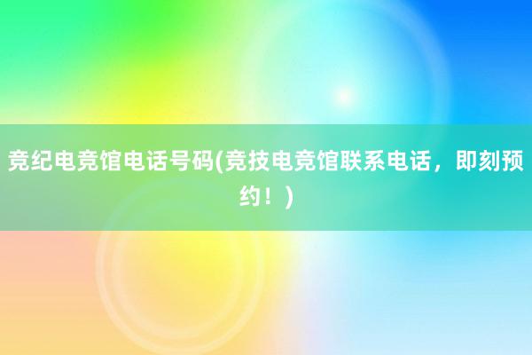 竞纪电竞馆电话号码(竞技电竞馆联系电话，即刻预约！)