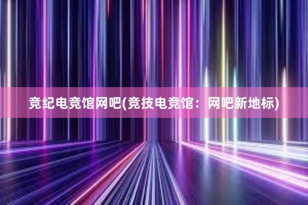 竞纪电竞馆网吧(竞技电竞馆：网吧新地标)